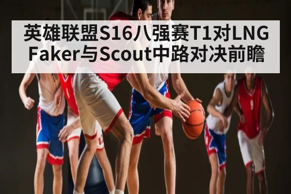 英雄联盟S16八强赛T1对LNG Faker与Scout中路对决前瞻